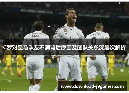 C罗对皇马队友不满背后原因及团队关系深层次解析