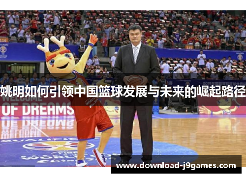 姚明如何引领中国篮球发展与未来的崛起路径