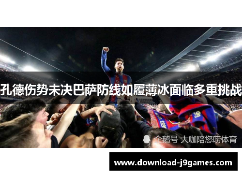 孔德伤势未决巴萨防线如履薄冰面临多重挑战