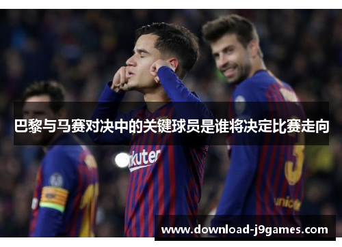 巴黎与马赛对决中的关键球员是谁将决定比赛走向