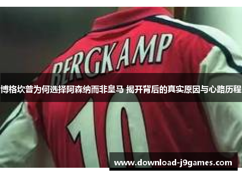 博格坎普为何选择阿森纳而非皇马 揭开背后的真实原因与心路历程