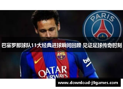 巴塞罗那球队11大经典进球瞬间回顾 见证足球传奇时刻