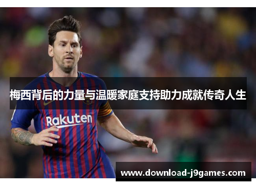 梅西背后的力量与温暖家庭支持助力成就传奇人生
