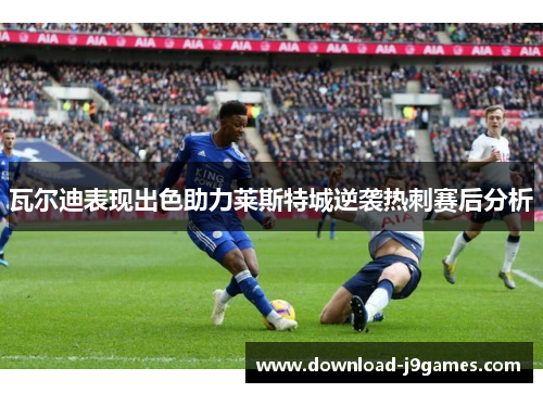 瓦尔迪表现出色助力莱斯特城逆袭热刺赛后分析