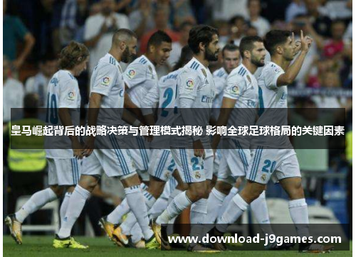 皇马崛起背后的战略决策与管理模式揭秘 影响全球足球格局的关键因素