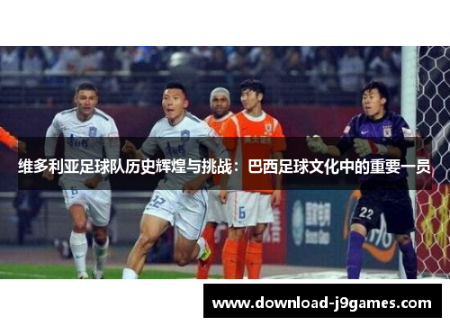 维多利亚足球队历史辉煌与挑战：巴西足球文化中的重要一员