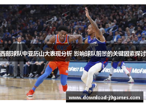 西部球队中亚历山大表现分析 影响球队前景的关键因素探讨