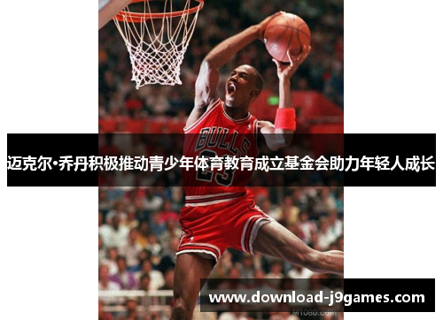 迈克尔·乔丹积极推动青少年体育教育成立基金会助力年轻人成长