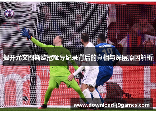 揭开尤文图斯欧冠耻辱纪录背后的真相与深层原因解析