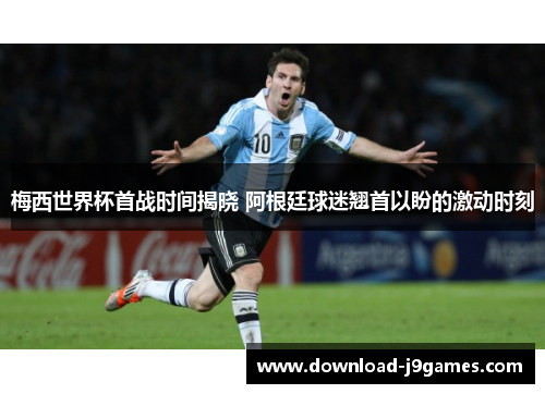 梅西世界杯首战时间揭晓 阿根廷球迷翘首以盼的激动时刻