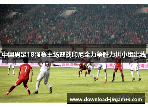 中国男足18强赛主场迎战印尼全力争胜力拼小组出线