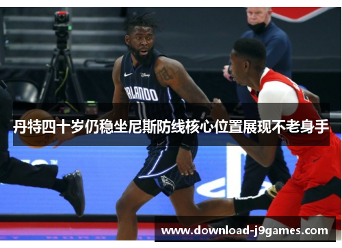 丹特四十岁仍稳坐尼斯防线核心位置展现不老身手